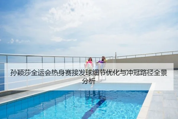 孙颖莎全运会热身赛接发球细节优化与冲冠路径全景分析