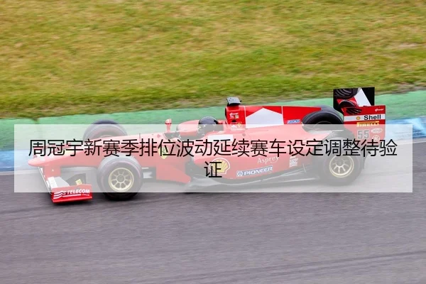 周冠宇新赛季排位波动延续赛车设定调整待验证